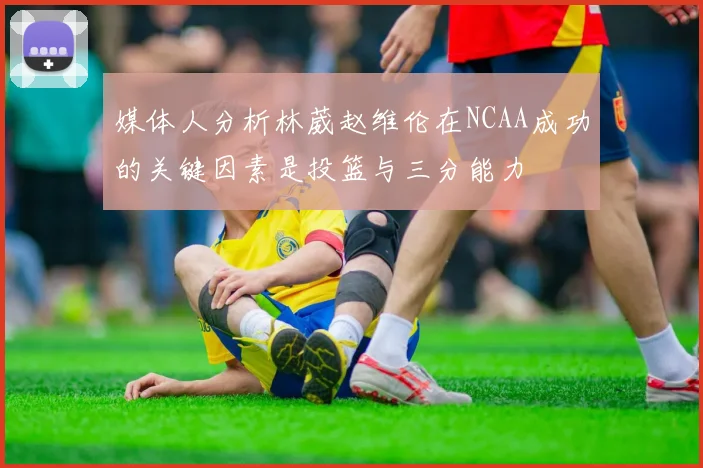 媒体人分析林葳赵维伦在NCAA成功的关键因素是投篮与三分能力