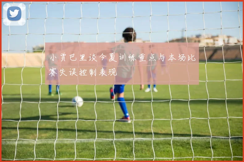 小贾巴里谈今夏训练重点与本场比赛失误控制表现