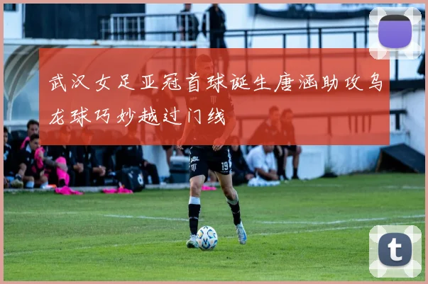 武汉女足亚冠首球诞生唐涵助攻乌龙球巧妙越过门线