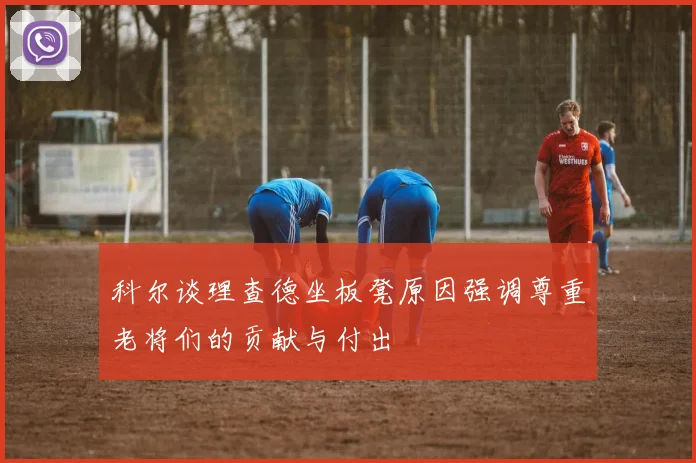 科尔谈理查德坐板凳原因强调尊重老将们的贡献与付出