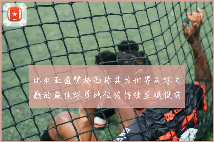 比利亚盛赞梅西称其为世界足球之巅的最佳球员地位将持续至退役前
