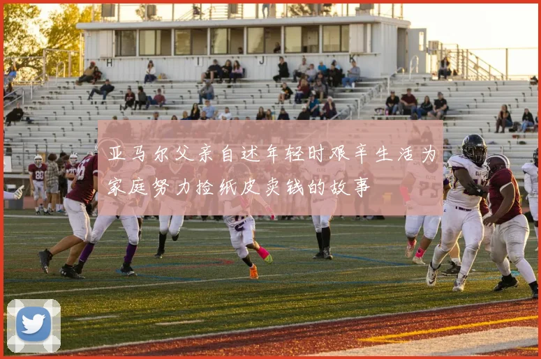 亚马尔父亲自述年轻时艰辛生活为家庭努力捡纸皮卖钱的故事