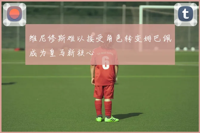 维尼修斯难以接受角色转变姆巴佩成为皇马新核心