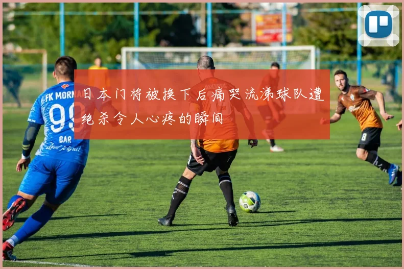 日本门将被换下后痛哭流涕球队遭绝杀令人心疼的瞬间