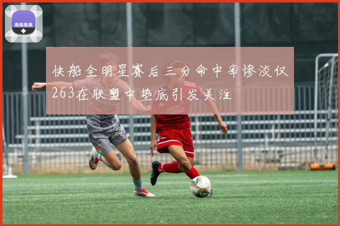 快船全明星赛后三分命中率惨淡仅263在联盟中垫底引发关注