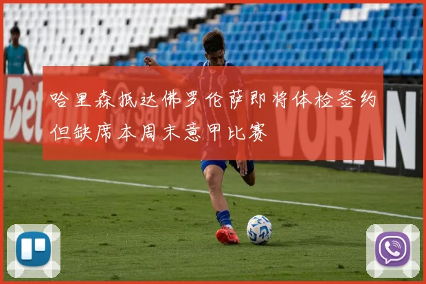 哈里森抵达佛罗伦萨即将体检签约但缺席本周末意甲比赛