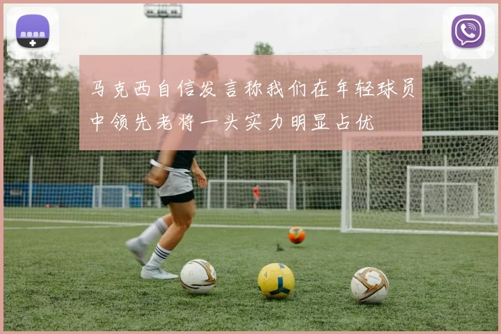 马克西自信发言称我们在年轻球员中领先老将一头实力明显占优