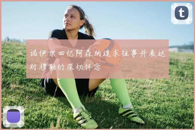 诺伊尔回忆阿森纳追求往事并表达对穆勒的深切怀念