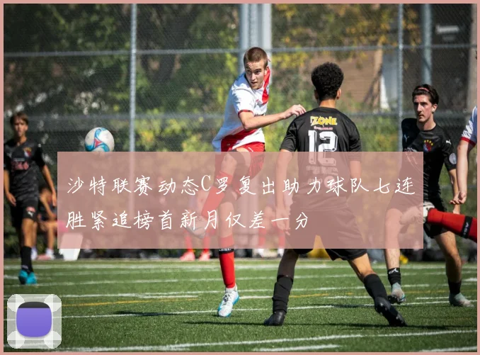 沙特联赛动态C罗复出助力球队七连胜紧追榜首新月仅差一分