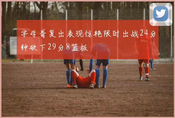 字母哥复出表现惊艳限时出战24分钟砍下29分8篮板