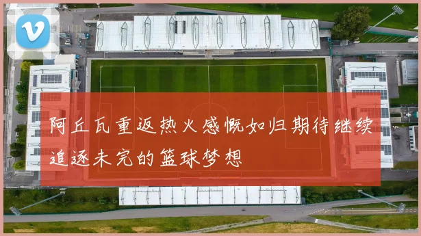 阿丘瓦重返热火感慨如归期待继续追逐未完的篮球梦想