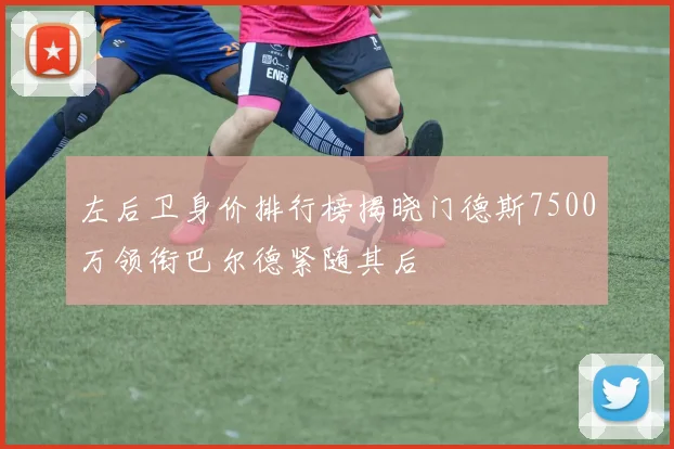左后卫身价排行榜揭晓门德斯7500万领衔巴尔德紧随其后