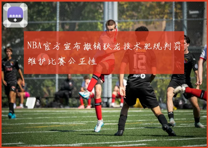 NBA官方宣布撤销狄龙技术犯规判罚维护比赛公正性