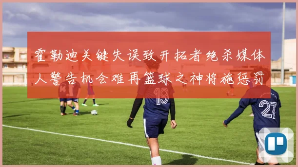 霍勒迪关键失误致开拓者绝杀媒体人警告机会难再篮球之神将施惩罚