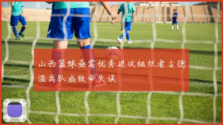 山西篮球亟需优秀进攻组织者古德温离队成致命失误