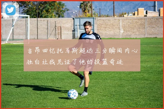 吉昂回忆托马斯超远三分瞬间内心独白让我见证了他的投篮奇迹