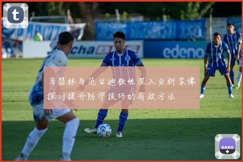 马瑟林与范甘迪教练深入分析录像探讨提升防守技巧的有效方法