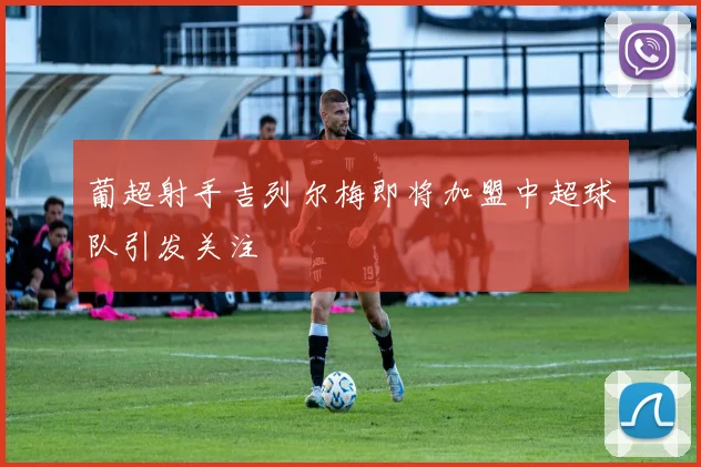 葡超射手吉列尔梅即将加盟中超球队引发关注