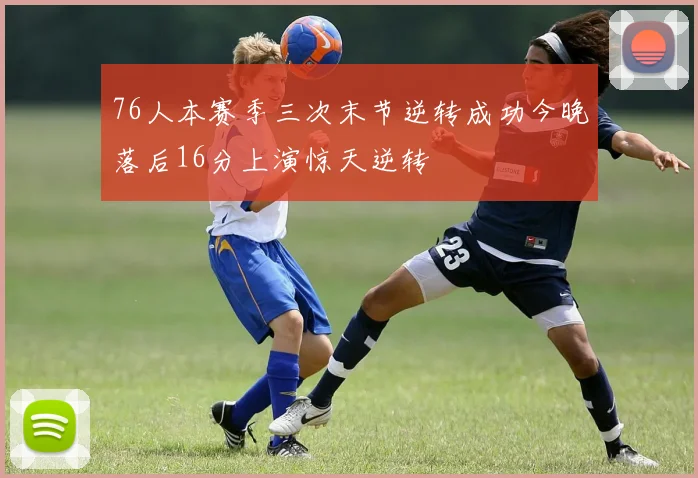 76人本赛季三次末节逆转成功今晚落后16分上演惊天逆转