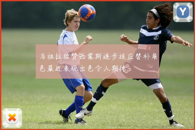 马祖拉称赞西蒙斯逐步适应替补角色最近表现出色令人期待