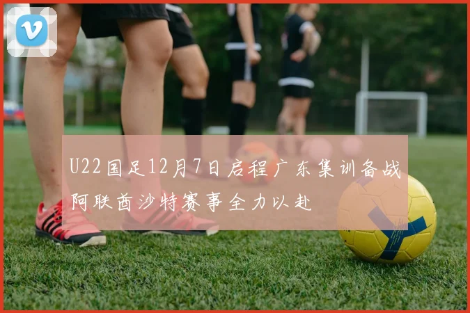 U22国足12月7日启程广东集训备战阿联酋沙特赛事全力以赴