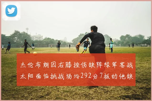 杰伦布朗因右膝挫伤缺阵绿军客战太阳面临挑战场均292分7板的他缺席影响大