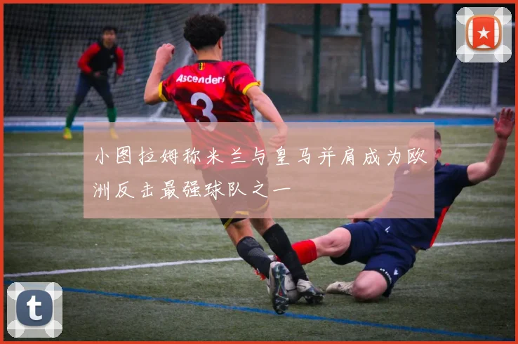 小图拉姆称米兰与皇马并肩成为欧洲反击最强球队之一