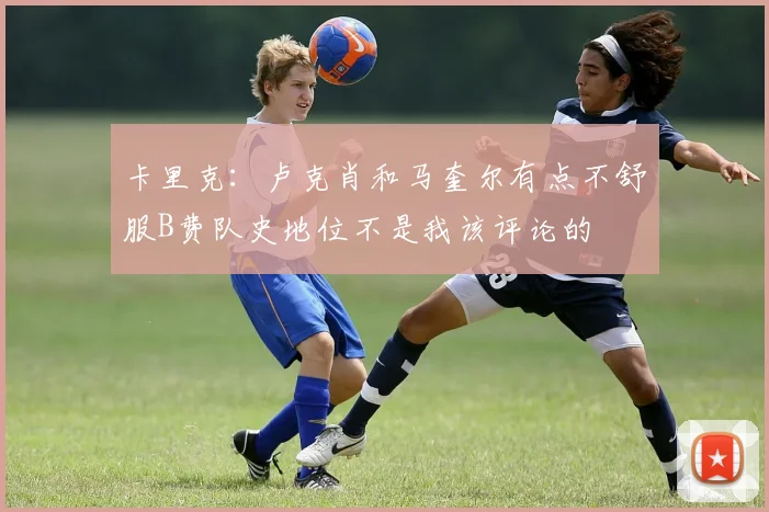 卡里克：卢克肖和马奎尔有点不舒服B费队史地位不是我该评论的