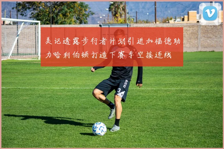 美记透露步行者计划引进加福德助力哈利伯顿打造下赛季空接连线