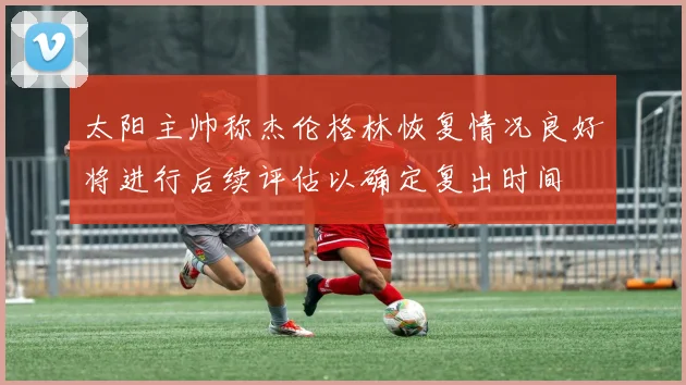 太阳主帅称杰伦格林恢复情况良好将进行后续评估以确定复出时间