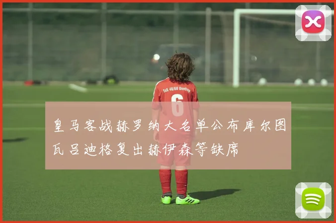 皇马客战赫罗纳大名单公布库尔图瓦吕迪格复出赫伊森等缺席