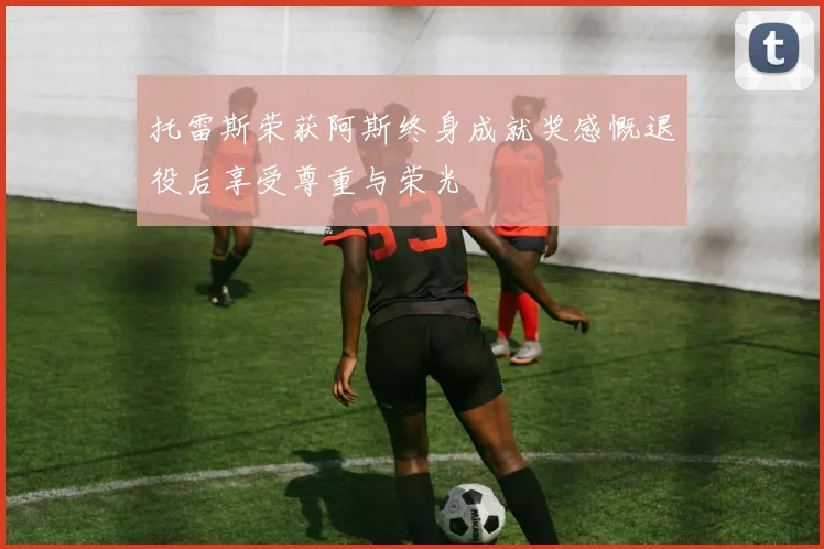 托雷斯荣获阿斯终身成就奖感慨退役后享受尊重与荣光
