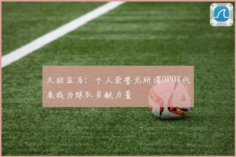 文班亚马：个人荣誉无所谓DPOY代表我为球队贡献力量