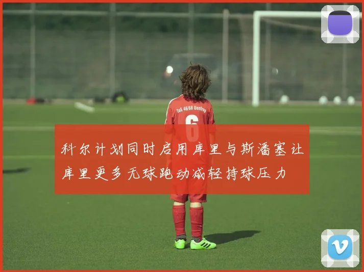 科尔计划同时启用库里与斯潘塞让库里更多无球跑动减轻持球压力