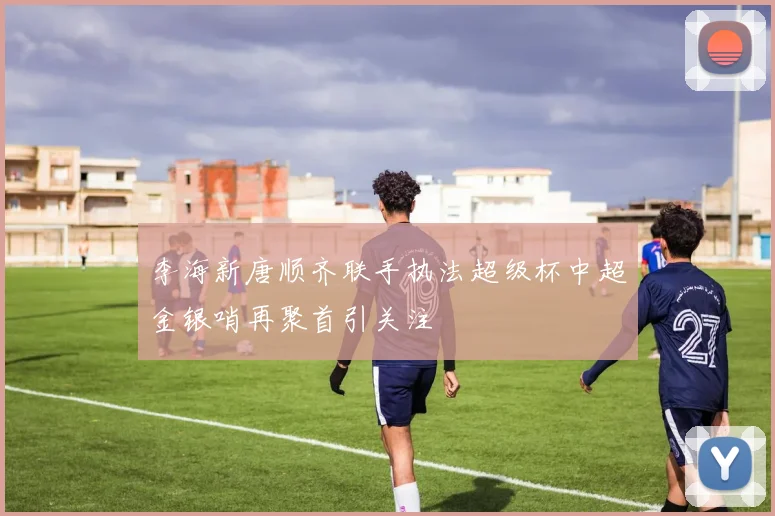 李海新唐顺齐联手执法超级杯中超金银哨再聚首引关注