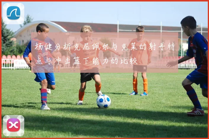 杨健分析克尼佩尔与克莱的射手特点与冲击篮下能力的比较