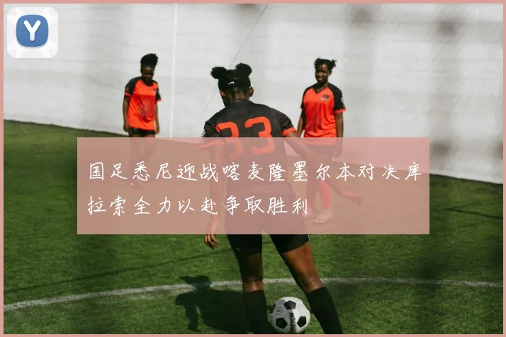 国足悉尼迎战喀麦隆墨尔本对决库拉索全力以赴争取胜利