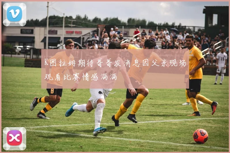 K图拉姆期待哥哥发消息因父亲现场观看比赛情感满满