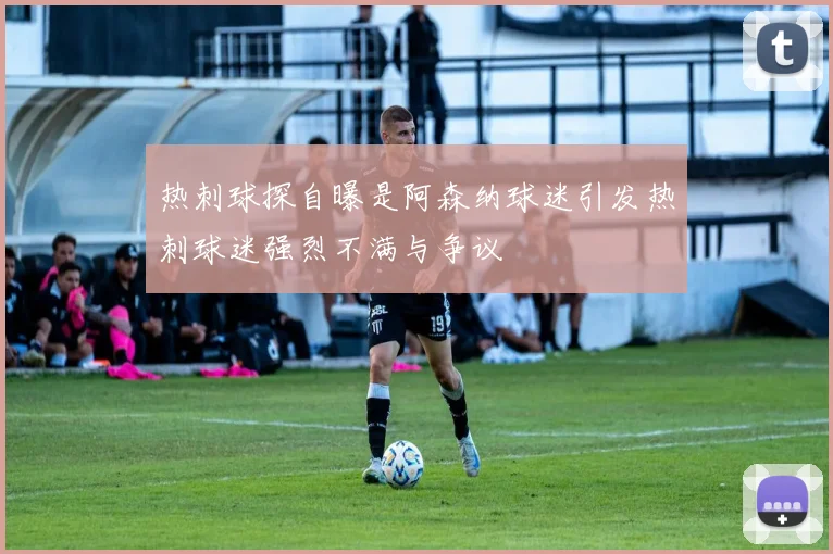 热刺球探自曝是阿森纳球迷引发热刺球迷强烈不满与争议