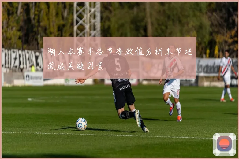 湖人本赛季各节净效值分析末节逆袭成关键因素