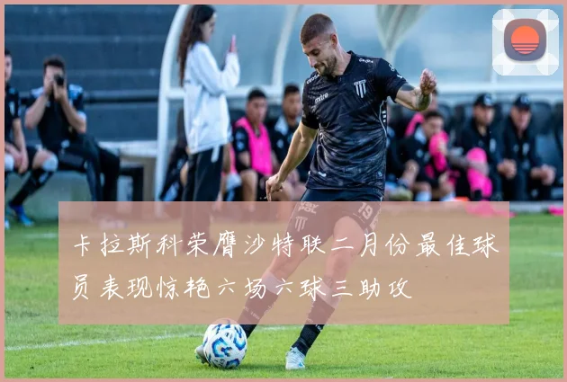卡拉斯科荣膺沙特联二月份最佳球员表现惊艳六场六球三助攻