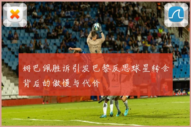 姆巴佩胜诉引发巴黎反思球星转会背后的傲慢与代价