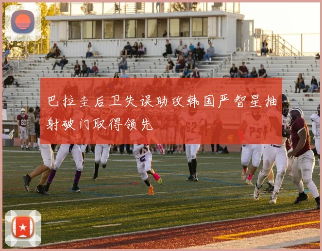 巴拉圭后卫失误助攻韩国严智星抽射破门取得领先