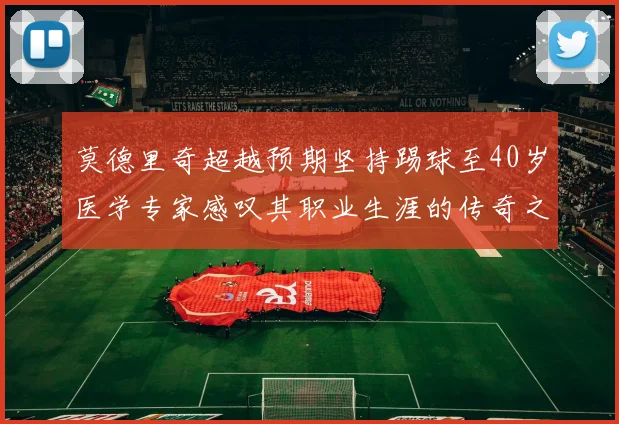 莫德里奇超越预期坚持踢球至40岁医学专家感叹其职业生涯的传奇之路